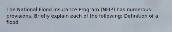 The National Flood Insurance Program (NFIP) has numerous provisions. Briefly explain each of the following: Definition of a flood