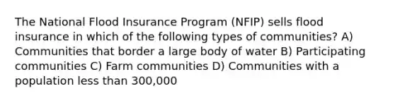 The National Flood Insurance Program (NFIP) sells flood insurance in which of the following types of communities? A) Communities that border a large body of water B) Participating communities C) Farm communities D) Communities with a population less than 300,000