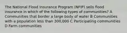 The National Flood Insurance Program (NFIP) sells flood insurance in which of the following types of communities? A Communities that border a large body of water B Communities with a population less than 300,000 C Participating communities D Farm communities