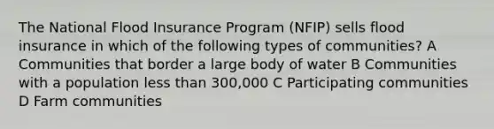 The National Flood Insurance Program (NFIP) sells flood insurance in which of the following types of communities? A Communities that border a large body of water B Communities with a population less than 300,000 C Participating communities D Farm communities