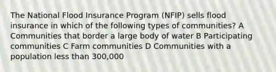 The National Flood Insurance Program (NFIP) sells flood insurance in which of the following types of communities? A Communities that border a large body of water B Participating communities C Farm communities D Communities with a population less than 300,000