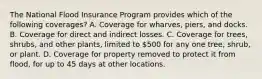 The National Flood Insurance Program provides which of the following coverages? A. Coverage for wharves, piers, and docks. B. Coverage for direct and indirect losses. C. Coverage for trees, shrubs, and other plants, limited to 500 for any one tree, shrub, or plant. D. Coverage for property removed to protect it from flood, for up to 45 days at other locations.