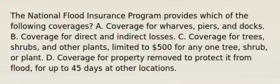 The National Flood Insurance Program provides which of the following coverages? A. Coverage for wharves, piers, and docks. B. Coverage for direct and indirect losses. C. Coverage for trees, shrubs, and other plants, limited to 500 for any one tree, shrub, or plant. D. Coverage for property removed to protect it from flood, for up to 45 days at other locations.