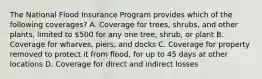 The National Flood Insurance Program provides which of the following coverages? A. Coverage for trees, shrubs, and other plants, limited to 500 for any one tree, shrub, or plant B. Coverage for wharves, piers, and docks C. Coverage for property removed to protect it from flood, for up to 45 days at other locations D. Coverage for direct and indirect losses