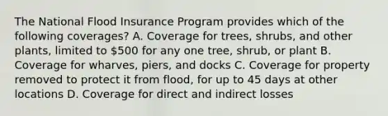 The National Flood Insurance Program provides which of the following coverages? A. Coverage for trees, shrubs, and other plants, limited to 500 for any one tree, shrub, or plant B. Coverage for wharves, piers, and docks C. Coverage for property removed to protect it from flood, for up to 45 days at other locations D. Coverage for direct and indirect losses