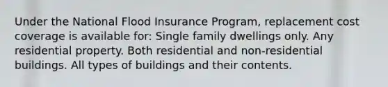 Under the National Flood Insurance Program, replacement cost coverage is available for: Single family dwellings only. Any residential property. Both residential and non-residential buildings. All types of buildings and their contents.