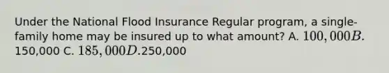 Under the National Flood Insurance Regular program, a single-family home may be insured up to what amount? A. 100,000 B.150,000 C. 185,000 D.250,000