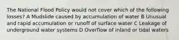 The National Flood Policy would not cover which of the following losses? A Mudslide caused by accumulation of water B Unusual and rapid accumulation or runoff of surface water C Leakage of underground water systems D Overflow of inland or tidal waters