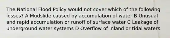 The National Flood Policy would not cover which of the following losses? A Mudslide caused by accumulation of water B Unusual and rapid accumulation or runoff of surface water C Leakage of underground water systems D Overflow of inland or tidal waters