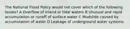 The National Flood Policy would not cover which of the following losses? A Overflow of inland or tidal waters B Unusual and rapid accumulation or runoff of surface water C Mudslide caused by accumulation of water D Leakage of underground water systems