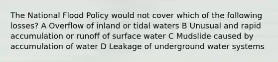 The National Flood Policy would not cover which of the following losses? A Overflow of inland or tidal waters B Unusual and rapid accumulation or runoff of surface water C Mudslide caused by accumulation of water D Leakage of underground water systems