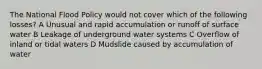 The National Flood Policy would not cover which of the following losses? A Unusual and rapid accumulation or runoff of surface water B Leakage of underground water systems C Overflow of inland or tidal waters D Mudslide caused by accumulation of water