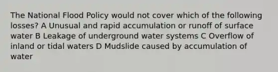 The National Flood Policy would not cover which of the following losses? A Unusual and rapid accumulation or runoff of surface water B Leakage of underground water systems C Overflow of inland or tidal waters D Mudslide caused by accumulation of water