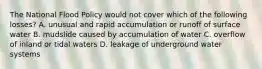 The National Flood Policy would not cover which of the following losses? A. unusual and rapid accumulation or runoff of surface water B. mudslide caused by accumulation of water C. overflow of inland or tidal waters D. leakage of underground water systems