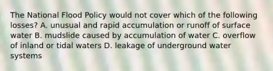 The National Flood Policy would not cover which of the following losses? A. unusual and rapid accumulation or runoff of surface water B. mudslide caused by accumulation of water C. overflow of inland or tidal waters D. leakage of underground water systems