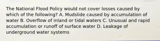 The National Flood Policy would not cover losses caused by which of the following? A. Mudslide caused by accumulation of water B. Overflow of inland or tidal waters C. Unusual and rapid accumulation or runoff of surface water D. Leakage of underground water systems