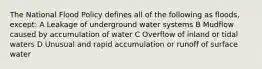 The National Flood Policy defines all of the following as floods, except: A Leakage of underground water systems B Mudflow caused by accumulation of water C Overflow of inland or tidal waters D Unusual and rapid accumulation or runoff of surface water