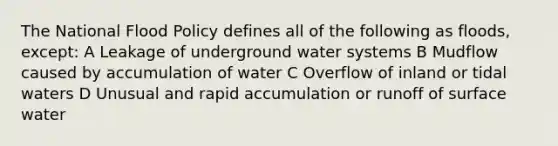 The National Flood Policy defines all of the following as floods, except: A Leakage of underground water systems B Mudflow caused by accumulation of water C Overflow of inland or tidal waters D Unusual and rapid accumulation or runoff of surface water