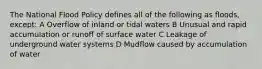 The National Flood Policy defines all of the following as floods, except: A Overflow of inland or tidal waters B Unusual and rapid accumulation or runoff of surface water C Leakage of underground water systems D Mudflow caused by accumulation of water