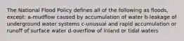 The National Flood Policy defines all of the following as floods, except: a-mudflow caused by accumulation of water b-leakage of underground water systems c-unusual and rapid accumulation or runoff of surface water d-overflow of inland or tidal waters