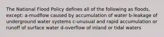 The National Flood Policy defines all of the following as floods, except: a-mudflow caused by accumulation of water b-leakage of underground water systems c-unusual and rapid accumulation or runoff of surface water d-overflow of inland or tidal waters