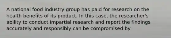 A national food-industry group has paid for research on the health benefits of its product. In this case, the researcher's ability to conduct impartial research and report the findings accurately and responsibly can be compromised by