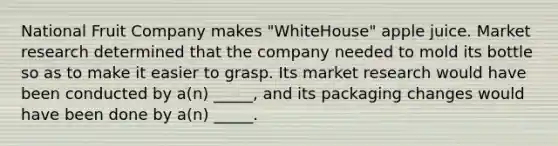 National Fruit Company makes "WhiteHouse" apple juice. Market research determined that the company needed to mold its bottle so as to make it easier to grasp. Its market research would have been conducted by a(n) _____, and its packaging changes would have been done by a(n) _____.