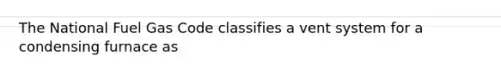 The National Fuel Gas Code classifies a vent system for a condensing furnace as