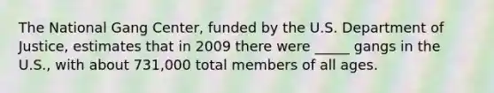 The National Gang Center, funded by the U.S. Department of Justice, estimates that in 2009 there were _____ gangs in the U.S., with about 731,000 total members of all ages.