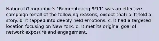 National Geographic's "Remembering 9/11" was an effective campaign for all of the following reasons, except that: a. It told a story. b. It tapped into deeply held emotions. c. It had a targeted location focusing on New York. d. It met its original goal of network exposure and engagement.