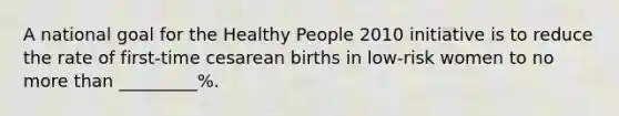 A national goal for the Healthy People 2010 initiative is to reduce the rate of first-time cesarean births in low-risk women to no more than _________%.