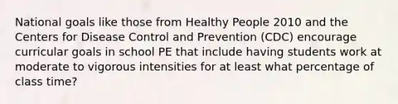 National goals like those from Healthy People 2010 and the Centers for Disease Control and Prevention (CDC) encourage curricular goals in school PE that include having students work at moderate to vigorous intensities for at least what percentage of class time?