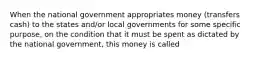 When the national government appropriates money (transfers cash) to the states and/or local governments for some specific purpose, on the condition that it must be spent as dictated by the national government, this money is called