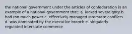 the national government under the articles of confederation is an example of a national government that: a. lacked sovereignty b. had too much power c. effectively managed interstate conflicts d. was dominated by the executive branch e. singularly regulated interstate commerce