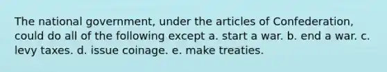 The national government, under the articles of Confederation, could do all of the following except a. start a war. b. end a war. c. levy taxes. d. issue coinage. e. make treaties.