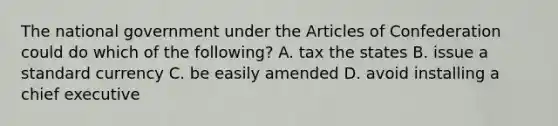 The national government under the Articles of Confederation could do which of the following? A. tax the states B. issue a standard currency C. be easily amended D. avoid installing a chief executive