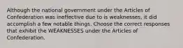 Although the national government under the Articles of Confederation was ineffective due to is weaknesses, it did accomplish a few notable things. Choose the correct responses that exhibit the WEAKNESSES under the Articles of Confederation.