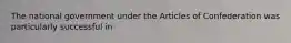 The national government under the Articles of Confederation was particularly successful in