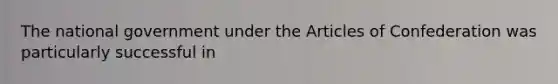 The national government under the Articles of Confederation was particularly successful in