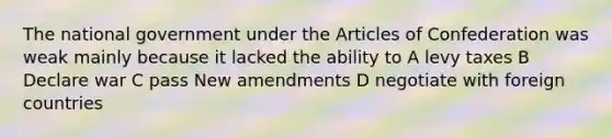 The national government under the Articles of Confederation was weak mainly because it lacked the ability to A levy taxes B Declare war C pass New amendments D negotiate with foreign countries