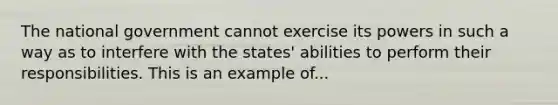 The national government cannot exercise its powers in such a way as to interfere with the states' abilities to perform their responsibilities. This is an example of...