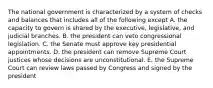 The national government is characterized by a system of checks and balances that includes all of the following except A. the capacity to govern is shared by the executive, legislative, and judicial branches. B. the president can veto congressional legislation. C. the Senate must approve key presidential appointments. D. the president can remove Supreme Court justices whose decisions are unconstitutional. E. the Supreme Court can review laws passed by Congress and signed by the president