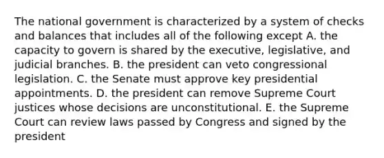 The national government is characterized by a system of checks and balances that includes all of the following except A. the capacity to govern is shared by the executive, legislative, and judicial branches. B. the president can veto congressional legislation. C. the Senate must approve key presidential appointments. D. the president can remove Supreme Court justices whose decisions are unconstitutional. E. the Supreme Court can review laws passed by Congress and signed by the president