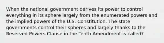 When the national government derives its power to control everything in its sphere largely from the enumerated powers and the implied powers of the U.S. Constitution. The state governments control their spheres and largely thanks to the Reserved Powers Clause in the Tenth Amendment is called?