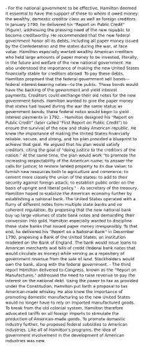 - For the national government to be effective, Hamilton deemed it essential to have the support of those to whom it owed money: the wealthy, domestic creditor class as well as foreign creditors. In January 1790, he delivered his "Report on Public Credit" (Figure), addressing the pressing need of the new republic to become creditworthy. He recommended that the new federal government honor all its debts, including all paper money issued by the Confederation and the states during the war, at face value. Hamilton especially wanted wealthy American creditors who held large amounts of paper money to be invested, literally, in the future and welfare of the new national government. He also understood the importance of making the new United States financially stable for creditors abroad. To pay these debts, Hamilton proposed that the federal government sell bonds—federal interest-bearing notes—to the public. These bonds would have the backing of the government and yield interest payments. Creditors could exchange their old notes for the new government bonds. Hamilton wanted to give the paper money that states had issued during the war the same status as government bonds; these federal notes would begin to yield interest payments in 1792. - Hamilton designed his "Report on Public Credit" (later called "First Report on Public Credit") to ensure the survival of the new and shaky American republic. He knew the importance of making the United States financially reliable, secure, and strong, and his plan provided a blueprint to achieve that goal. He argued that his plan would satisfy creditors, citing the goal of "doing justice to the creditors of the nation." At the same time, the plan would work "to promote the increasing respectability of the American name; to answer the calls for justice; to restore landed property to its due value; to furnish new resources both to agriculture and commerce; to cement more closely the union of the states; to add to their security against foreign attack; to establish public order on the basis of upright and liberal policy." - As secretary of the treasury, Hamilton hoped to stabilize the American economy further by establishing a national bank. The United States operated with a flurry of different notes from multiple state banks and no coherent regulation. By proposing that the new national bank buy up large volumes of state bank notes and demanding their conversion into gold, Hamilton especially wanted to discipline those state banks that issued paper money irresponsibly. To that end, he delivered his "Report on a National Bank" in December 1790, proposing a Bank of the United States, an institution modeled on the Bank of England. The bank would issue loans to American merchants and bills of credit (federal bank notes that would circulate as money) while serving as a repository of government revenue from the sale of land. Stockholders would own the bank, along with the federal government. - The third report Hamilton delivered to Congress, known as the "Report on Manufactures," addressed the need to raise revenue to pay the interest on the national debt. Using the power to tax as provided under the Constitution, Hamilton put forth a proposal to tax American-made whiskey. He also knew the importance of promoting domestic manufacturing so the new United States would no longer have to rely on imported manufactured goods. To break from the old colonial system, Hamilton therefore advocated tariffs on all foreign imports to stimulate the production of American-made goods. To promote domestic industry further, he proposed federal subsidies to American industries. Like all of Hamilton's programs, the idea of government involvement in the development of American industries was new.