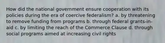 How did the national government ensure cooperation with its policies during the era of coercive federalism? a. by threatening to remove funding from programs b. through federal grants-in-aid c. by limiting the reach of the Commerce Clause d. through social programs aimed at increasing civil rights