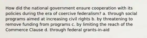 How did the national government ensure cooperation with its policies during the era of coercive federalism? a. through social programs aimed at increasing civil rights b. by threatening to remove funding from programs c. by limiting the reach of the Commerce Clause d. through federal grants-in-aid