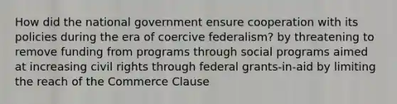 How did the national government ensure cooperation with its policies during the era of coercive federalism? by threatening to remove funding from programs through social programs aimed at increasing civil rights through federal grants-in-aid by limiting the reach of the Commerce Clause