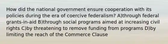 How did the national government ensure cooperation with its policies during the era of coercive federalism? A)through federal grants-in-aid B)through social programs aimed at increasing civil rights C)by threatening to remove funding from programs D)by limiting the reach of the Commerce Clause