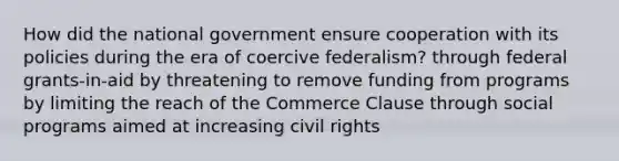 How did the national government ensure cooperation with its policies during the era of coercive federalism? through federal grants-in-aid by threatening to remove funding from programs by limiting the reach of the Commerce Clause through social programs aimed at increasing civil rights